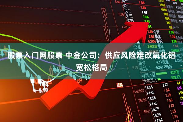 股票入门网股票 中金公司：供应风险难改氧化铝宽松格局