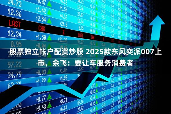 股票独立帐户配资炒股 2025款东风奕派007上市，余飞：要让车服务消费者