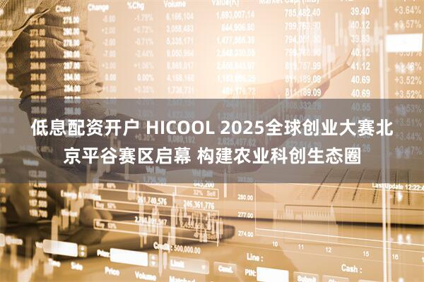 低息配资开户 HICOOL 2025全球创业大赛北京平谷赛区启幕 构建农业科创生态圈