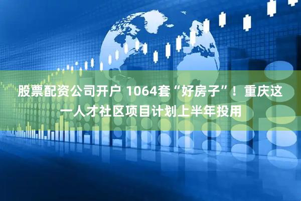 股票配资公司开户 1064套“好房子”！重庆这一人才社区项目计划上半年投用