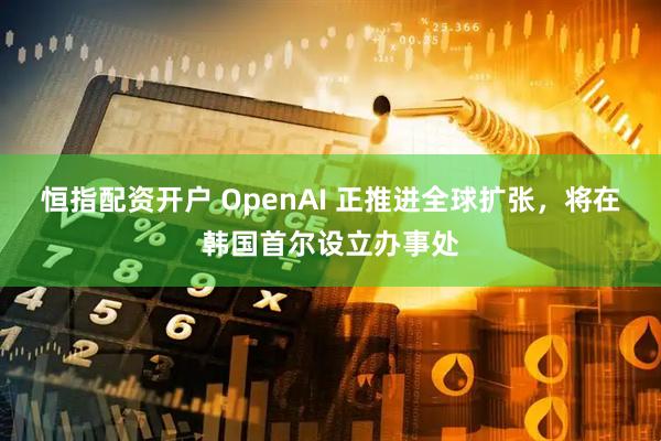 恒指配资开户 OpenAI 正推进全球扩张，将在韩国首尔设立办事处
