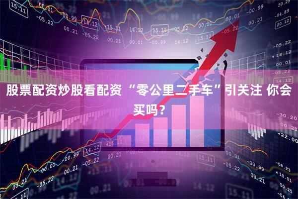 股票配资炒股看配资 “零公里二手车”引关注 你会买吗？