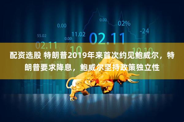 配资选股 特朗普2019年来首次约见鲍威尔，特朗普要求降息，鲍威尔坚持政策独立性