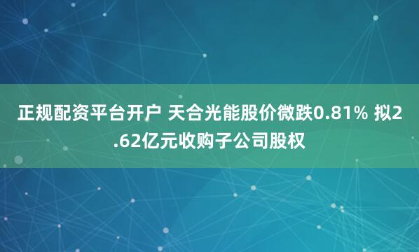 正规配资平台开户 天合光能股价微跌0.81% 拟2.62亿元收购子公司股权