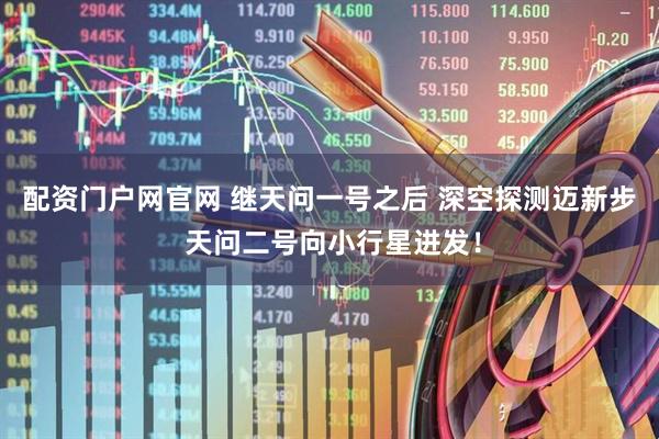 配资门户网官网 继天问一号之后 深空探测迈新步 天问二号向小行星进发！