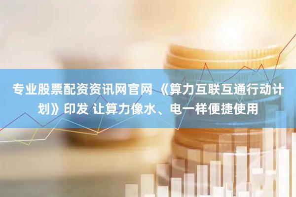 专业股票配资资讯网官网 《算力互联互通行动计划》印发 让算力像水、电一样便捷使用