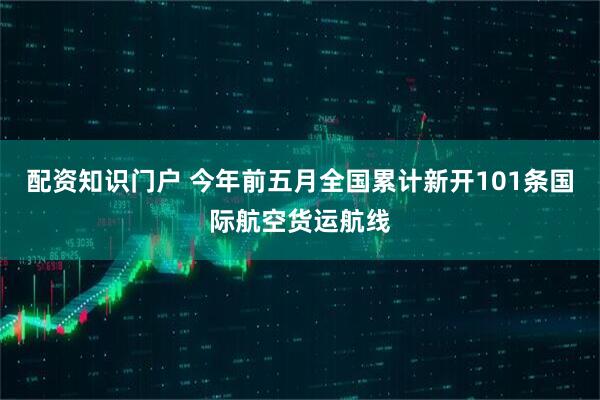 配资知识门户 今年前五月全国累计新开101条国际航空货运航线