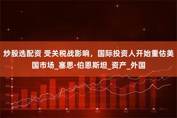 炒股选配资 受关税战影响，国际投资人开始重估美国市场_塞思·伯恩斯坦_资产_外国