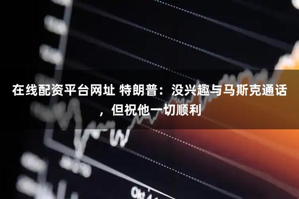 在线配资平台网址 特朗普：没兴趣与马斯克通话，但祝他一切顺利