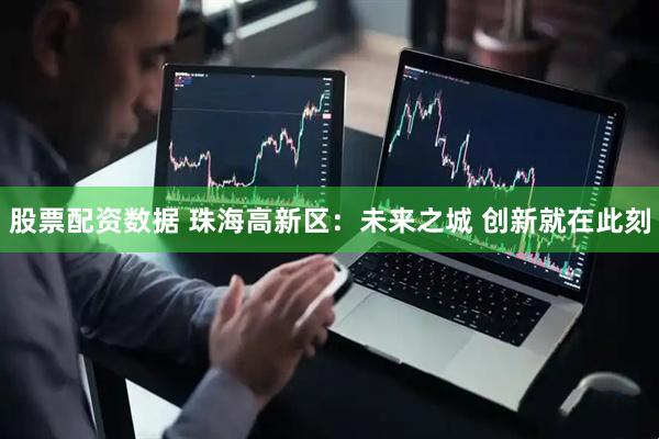 股票配资数据 珠海高新区：未来之城 创新就在此刻