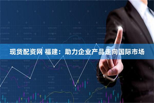 现货配资网 福建：助力企业产品走向国际市场