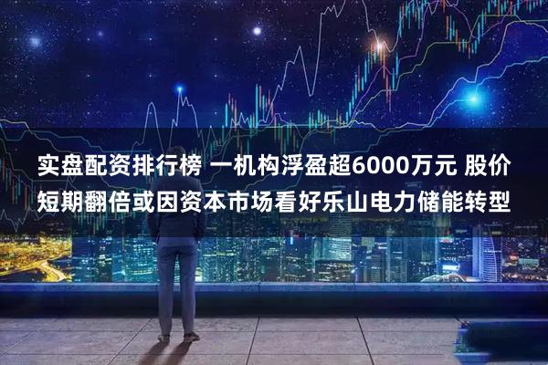 实盘配资排行榜 一机构浮盈超6000万元 股价短期翻倍或因资本市场看好乐山电力储能转型