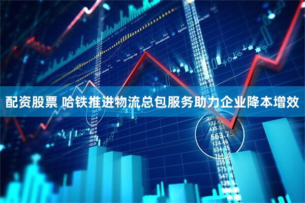 配资股票 哈铁推进物流总包服务助力企业降本增效