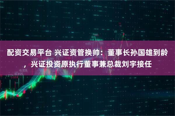 配资交易平台 兴证资管换帅：董事长孙国雄到龄，兴证投资原执行董事兼总裁刘宇接任