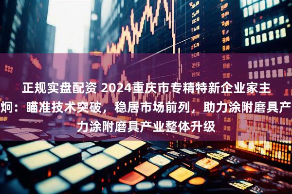 正规实盘配资 2024重庆市专精特新企业家主题宣传｜郭炯：瞄准技术突破，稳居市场前列，助力涂附磨具产业整体升级