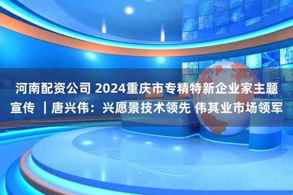 河南配资公司 2024重庆市专精特新企业家主题宣传 ｜唐兴伟：兴愿景技术领先 伟其业市场领军