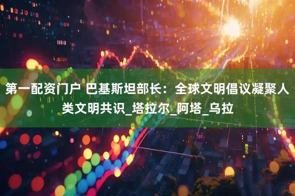 第一配资门户 巴基斯坦部长：全球文明倡议凝聚人类文明共识_塔拉尔_阿塔_乌拉