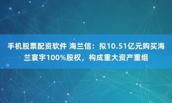 手机股票配资软件 海兰信：拟10.51亿元购买海兰寰宇100%股权，构成重大资产重组