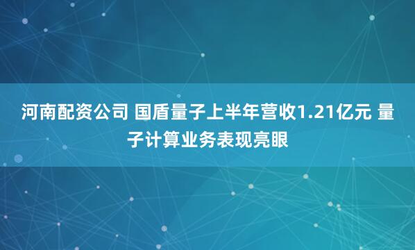 河南配资公司 国盾量子上半年营收1.21亿元 量子计算业务表现亮眼