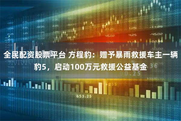 全民配资股票平台 方程豹：赠予暴雨救援车主一辆豹5，启动100万元救援公益基金