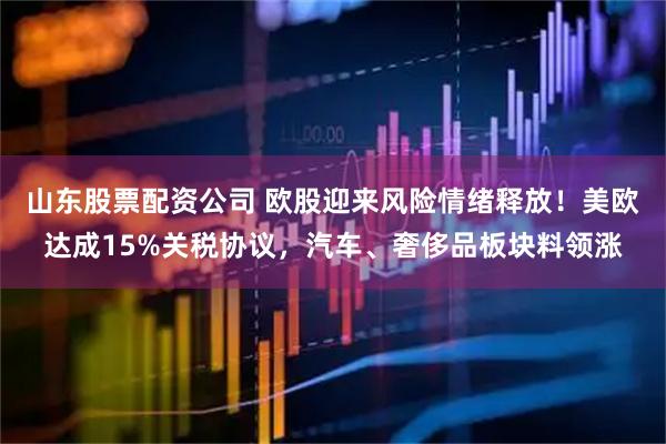 山东股票配资公司 欧股迎来风险情绪释放！美欧达成15%关税协议，汽车、奢侈品板块料领涨