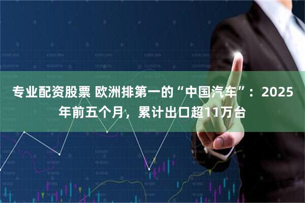 专业配资股票 欧洲排第一的“中国汽车”：2025年前五个月，累计出口超11万台