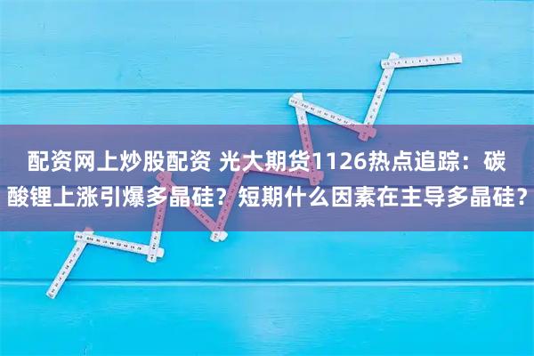 配资网上炒股配资 光大期货1126热点追踪：碳酸锂上涨引爆多晶硅？短期什么因素在主导多晶硅？